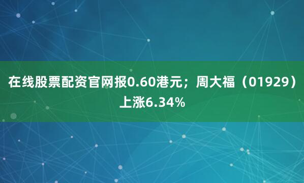 在线股票配资官网报0.60港元；周大福（01929）上涨6.34%