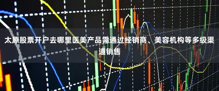 太原股票开户去哪里医美产品需通过经销商、美容机构等多级渠道销售