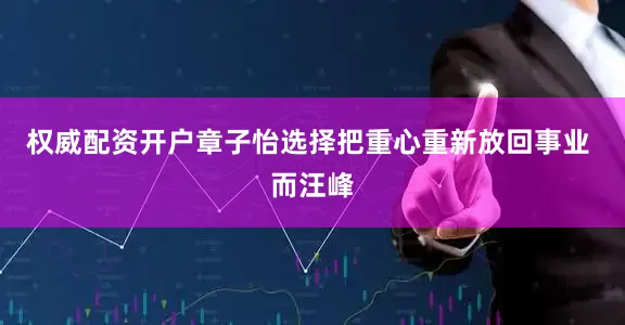 权威配资开户章子怡选择把重心重新放回事业 而汪峰