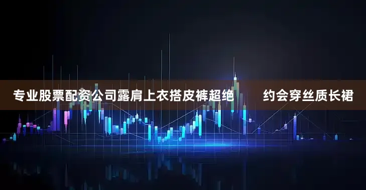 专业股票配资公司露肩上衣搭皮裤超绝        约会穿丝质长裙