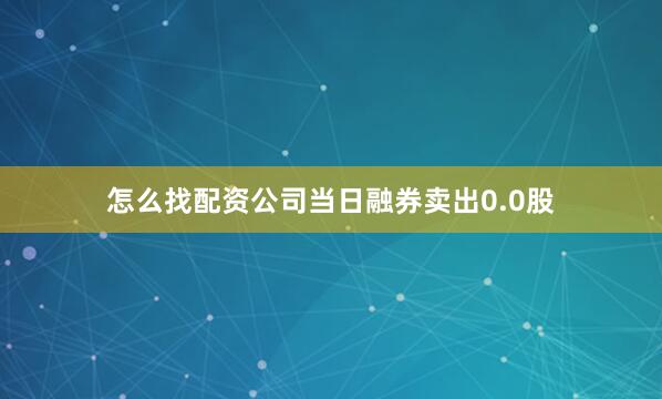 怎么找配资公司当日融券卖出0.0股
