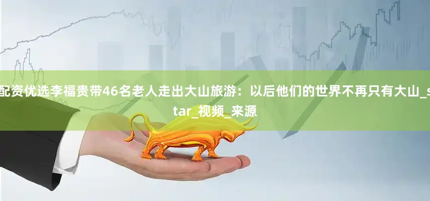 配资优选李福贵带46名老人走出大山旅游：以后他们的世界不再只有大山_star_视频_来源